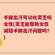 手脚出汗可以吃灵芝吗女性(灵芝能帮助女性减轻手脚出汗问题吗？)