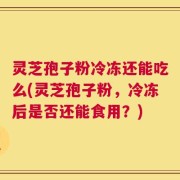 灵芝孢子粉冷冻还能吃么(灵芝孢子粉，冷冻后是否还能食用？)