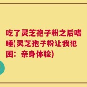 吃了灵芝孢子粉之后嗜睡(灵芝孢子粉让我犯困：亲身体验)
