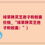 缘草牌灵芝孢子粉胶囊价格_“缘草牌灵芝孢子粉胶囊：”)
