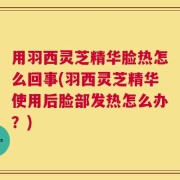 用羽西灵芝精华脸热怎么回事(羽西灵芝精华使用后脸部发热怎么办？)