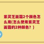 紫灵芝面霜2个颜色怎么用(怎么使用紫灵芝面霜的2种颜色？)