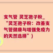 支气管 灵芝孢子粉_“灵芝孢子粉：改善支气管健康与增强免疫力的天然选择”)