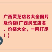 广西灵芝店名大全图片及价格(广西灵芝店名、价格大全，一网打尽！)