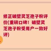修正破壁灵芝孢子粉评价(重磅口碑！破壁灵芝孢子粉受用户一致好评)