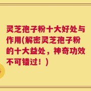 灵芝孢子粉十大好处与作用(解密灵芝孢子粉的十大益处，神奇功效不可错过！)