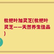 枇杷叶加灵芝(枇杷叶灵芝——天然养生佳品)