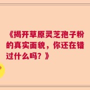 《揭开草原灵芝孢子粉的真实面貌，你还在错过什么吗？》