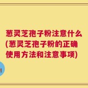 葱灵芝孢子粉注意什么(葱灵芝孢子粉的正确使用方法和注意事项)