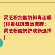 灵芝粉加酸奶排毒面膜(排毒祛斑双效面膜：灵芝粉酸奶护肤新选择)