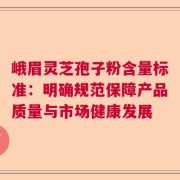 峨眉灵芝孢子粉含量标准：明确规范保障产品质量与市场健康发展