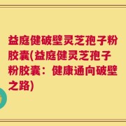 益庭健破壁灵芝孢子粉胶囊(益庭健灵芝孢子粉胶囊：健康通向破壁之路)