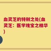 血灵芝的特别之处(血灵芝：医学瑰宝之精华)