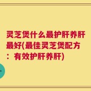 灵芝煲什么最护肝养肝最好(最佳灵芝煲配方：有效护肝养肝)