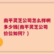 南平灵芝公司怎么样啊多少钱(南平灵芝公司价位如何？)