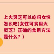 上火灵芝可以吃吗女性怎么吃(女性可食用火灵芝？正确的食用方法是什么？)