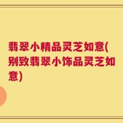 翡翠小精品灵芝如意(别致翡翠小饰品灵芝如意)