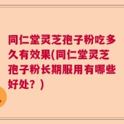 同仁堂灵芝孢子粉吃多久有效果(同仁堂灵芝孢子粉长期服用有哪些好处？)