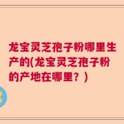 龙宝灵芝孢子粉哪里生产的(龙宝灵芝孢子粉的产地在哪里?)