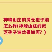神峰山庄的灵芝孢子油怎么样(神峰山庄的灵芝孢子油效果如何？)