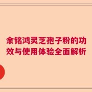 余铭鸿灵芝孢子粉的功效与使用体验全面解析
