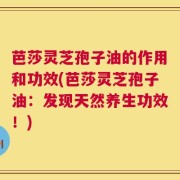 芭莎灵芝孢子油的作用和功效(芭莎灵芝孢子油：发现天然养生功效！)