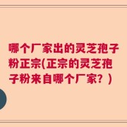 哪个厂家出的灵芝孢子粉正宗(正宗的灵芝孢子粉来自哪个厂家？)