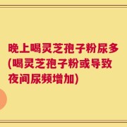 晚上喝灵芝孢子粉尿多(喝灵芝孢子粉或导致夜间尿频增加)