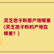 灵芝孢子粉原产地哪里(灵芝孢子粉的产地在哪里？)