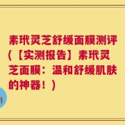 素玳灵芝舒缓面膜测评(【实测报告】素玳灵芝面膜：温和舒缓肌肤的神器！)
