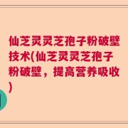 仙芝灵灵芝孢子粉破壁技术(仙芝灵灵芝孢子粉破壁，提高营养吸收)