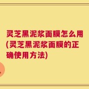 灵芝黑泥浆面膜怎么用(灵芝黑泥浆面膜的正确使用方法)