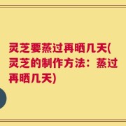 灵芝要蒸过再晒几天(灵芝的制作方法：蒸过再晒几天)