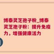 博泰灵芝孢子粉_博泰灵芝孢子粉：提升免疫力，增强健康活力