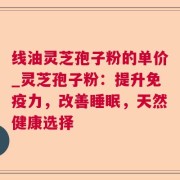 线油灵芝孢子粉的单价_灵芝孢子粉：提升免疫力，改善睡眠，天然健康选择