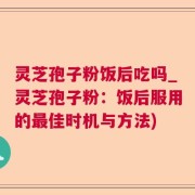 灵芝孢子粉饭后吃吗_灵芝孢子粉:饭后服用的最佳时机与方法)