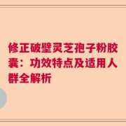 修正破壁灵芝孢子粉胶囊：功效特点及适用人群全解析