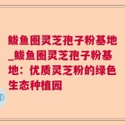 鲅鱼圈灵芝孢子粉基地_鲅鱼圈灵芝孢子粉基地：优质灵芝粉的绿色生态种植园