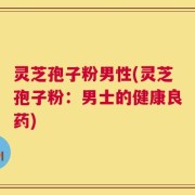 灵芝孢子粉男性(灵芝孢子粉：男士的健康良药)