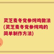 灵芝麦冬党参炖鸡做法(灵芝麦冬党参炖鸡的简单制作方法)