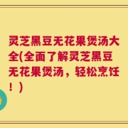 灵芝黑豆无花果煲汤大全(全面了解灵芝黑豆无花果煲汤，轻松烹饪！)