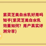 紫灵芝美白水乳好用吗知乎(紫灵芝美白水乳效果如何？用户真实评测分享)