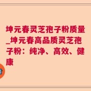 坤元春灵芝孢子粉质量_坤元春高品质灵芝孢子粉：纯净、高效、健康