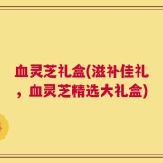血灵芝礼盒(滋补佳礼，血灵芝精选大礼盒)