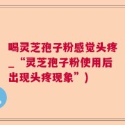 喝灵芝孢子粉感觉头疼_“灵芝孢子粉使用后出现头疼现象”)