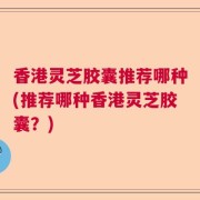 香港灵芝胶囊推荐哪种(推荐哪种香港灵芝胶囊？)