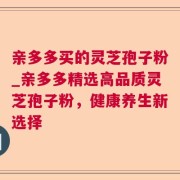 亲多多买的灵芝孢子粉_亲多多精选高品质灵芝孢子粉，健康养生新选择