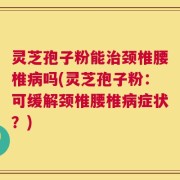 灵芝孢子粉能治颈椎腰椎病吗(灵芝孢子粉：可缓解颈椎腰椎病症状？)