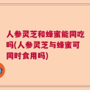 人参灵芝和蜂蜜能同吃吗(人参灵芝与蜂蜜可同时食用吗)