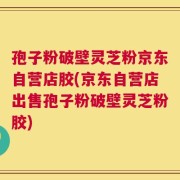 孢子粉破壁灵芝粉京东自营店胶(京东自营店出售孢子粉破壁灵芝粉胶)
